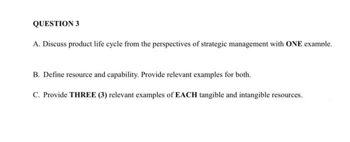 QUESTION 3
A. Discuss product life cycle from the perspectives of strategic management with ONE example.
B. Define resource and capability. Provide relevant examples for both.
C. Provide THREE (3) relevant examples of EACH tangible and intangible resources.
