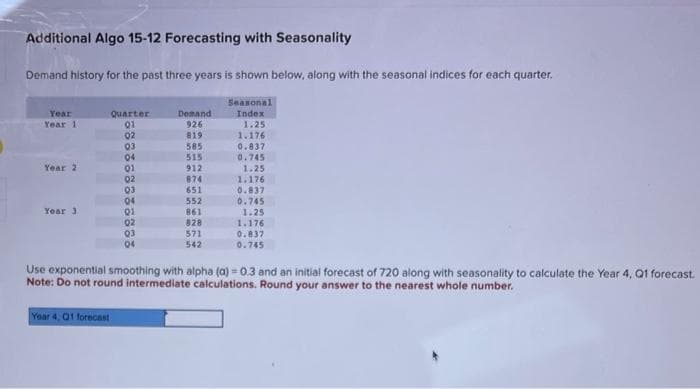 Additional Algo 15-12 Forecasting with Seasonality
Demand history for the past three years is shown below, along with the seasonal indices for each quarter.
Seasonal
Index
1.25
Year
Year 1
Year 2
Year 3
Quarter
01
02
03
04
01
02
03
04
01
02
03
04
Year 4, 01 forecast
Demand
926
819
585
515
912
874
651
552
861
828
571
542
1.176
0.837
0.745
1.25
1.176
0.837
0.745
1.25
1.176
0.837
0.745
Use exponential smoothing with alpha (a) - 0.3 and an initial forecast of 720 along with seasonality to calculate the Year 4, Q1 forecast.
Note: Do not round intermediate calculations. Round your answer to the nearest whole number.