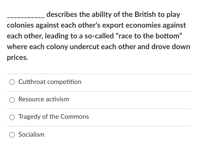 describes the ability of the British to play
colonies against each other's export economies against
each other, leading to a so-called "race to the bottom"
where each colony undercut each other and drove down
prices.
Cutthroat competition
Resource activism
Tragedy of the Commons
O Socialism
