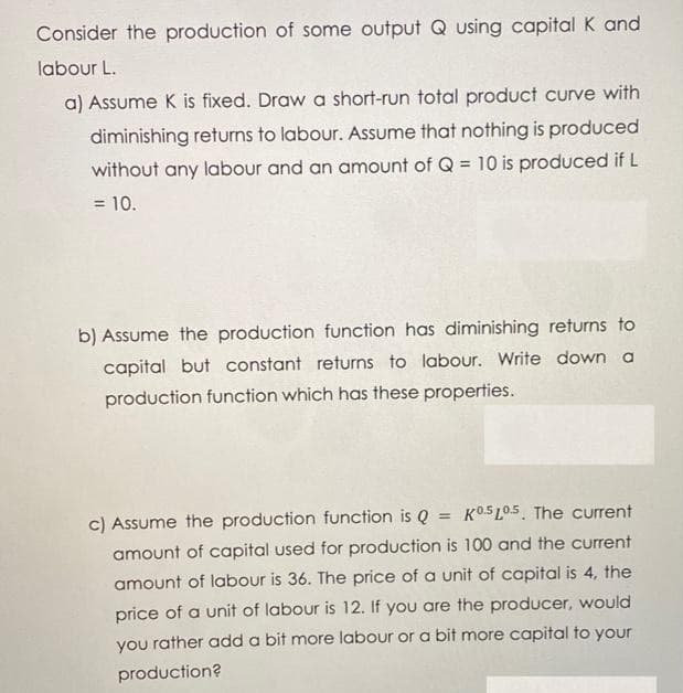 Consider the production of some output Q using capital K and
labour L.
a) Assume K is fixed. Draw a short-run total product curve with
diminishing returns to labour. Assume that nothing is produced
without any labour and an amount of Q = 10 is produced if L
= 10.
b) Assume the production function has diminishing returns to
capital but constant returns to labour. Write down a
production function which has these properties.
c) Assume the production function is Q
KO5L0.5. The current
%3D
amount of capital used for production is 100 and the current
amount of labour is 36. The price of a unit of capital is 4, the
price of a unit of labour is 12. If you are the producer, would
you rather add a bit more labour or a bit more capital to your
production?
