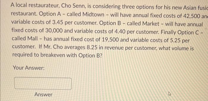 A local restaurateur, Cho Senn, is considering three options for his new Asian fusic
restaurant. Option A - called Midtown - will have annual fixed costs of 42,500 an
variable costs of 3.45 per customer. Option B - called Market - will have annual
fixed costs of 30,000 and variable costs of 4.40 per customer. Finally Option C -
called Mall has annual fixed cost of 19,500 and variable costs of 5.25 per
customer. If Mr. Cho averages 8.25 in revenue per customer, what volume is
required to breakeven with Option B?
Your Answer:
-
Answer
4