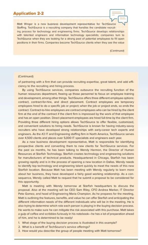 Application 2-2
Matt Winger is a new business development representative for TechSource
Staffing. TechSource is a recruiting company that handles the candidate recruit-
ing process for technology and engineering firms. TechSource develops relationships
with talented engineers and information technology specialists; companies turn to
TechSource when they are looking for a strong pool of potential employees to fill open
positions in their firms. Companies become TechSource clients when they see the value
(Continued)
(Continued)
of partnering with a firm that can provide recruiting expertise, great talent, and add effi-
ciency to the recruiting and hiring process.
By using TechSource services, companies outsource the recruiting function of the
human resources department, freeing up those personnel to focus on employee training
and development, among other things. TechSource offers three different employee options:
contract, contract-for-hire, and direct placement. Contract employees are temporary
employees hired to do a specific job or project, when the job or project ends, so ends the
contract. Contract-to-hire employees are contract employees who can be hired by the client
firm at the end of the contract if the client firm is impressed by the work of that employee
and has an open position. Direct placement employees are hired full-time t the client firm.
Providing three different hiring options allows TechSource offer flexible, customized,
wwwwwww
and convenient solutions
needs.
to hiring TechSource is
is known for having industry-savvy
recruiters who have developed strong relationships with early-career tech experts and
engineers. As the #2 IT and
#2 IT and Engineering staffing firm in North America, TechSource serves
over 4,500 clients and places over 5,000 IT specialists and engineers each y year.
As a new business development representative, Matt is responsible for identifying
prospective clients and converting them to new clients for TechSource services. For
the past six months, he has been talking to Wendy Harmon, the Director of Human
Resources at Starfish Technology. Starfish creates technology and engineering solutions
for manufacturers of technical products. Headquartered in Chicago, Starfish has been
growing rapidly and is in the process of opening a new location in Dallas. Wendy needs
to identify top technology and engineering talent quickly to meet the needs of this new
Starfish location. Because Matt has been meeting with Wendy regularly to learn more
about her business, they have developed a fairly good working relationship. As a con-
sequence, Wendy called Matt to request that he submit a proposal to be considered for
this
s opportunity.
ma
Matt is meeting with Wendy tomorrow at Starfish headquarters to discuss the
proposal. Also at the meeting will be CEO Sam Riley, CFO Andrea Marker, IT Director
Pete Gomez, and head of Engineering Maria Champion. As he prepares for the meeting.
Matt is outlining the features, benefits, and value he can offer Starfish and anticipating the
different information needs of the different individuals who will be in the meeting. He is
also trying to determine which role each person is playing in the buying decision process.
He wants to make sure he can mitigate the risk associated with this purchase. Matt takes
gulp of coffee and scribbles furiously in his notebook-he has a lot of preparation ahead
of him, and he is determined to be ready!
ich rele
M
1. What stage of the buying decision process is illustrated in this example?
2. What is a benefit of TechSource's service offerings?
3. How would you describe the group of people meeting with Matt tomorrow?