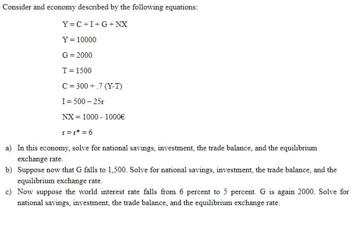 Consider and economy described by the following equations:
Y=C+I+G+NX
Y = 10000
G= 2000
T= 1500
C = 300 +.7 (Y-T)
I= 500 – 25r
NX = 1000 - 1000€
r=r* = 6
a) In this economy, solve for national savings, investment, the trade balance, and the equilibrium
exchange rate.
b) Suppose now that G falls to 1,500. Solve for national savings, investment, the trade balance, and the
equilibrium exchange rate.
c) Now suppose the world interest rate falls from 6 percent to 5 percent. G is again 2000. Solve for
national savings, investment, the trade balance, and the equilibrium exchange rate.
