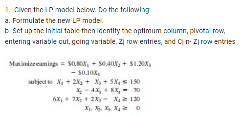 1. Given the LP model below. Do the following:
a. Formulate the new LP model.
b. Set up the initial table then identify the optimum column, pivotal row,
entering variable out, going variable, Zj row entries, and Cj n-Zj row entries
Maximize eamings = $0.80xX₁ + $0.40X₂ + $1.20X3
- $0.10X4
subject to X₁ + 2X₂ + X3 + 5X₁150
X₂ 4X₂ + 8X₂ = 70
6X₁ + 7X₂ + 2X3 - X₂ 120
X₁, X₂, X₁, X₁Z
0