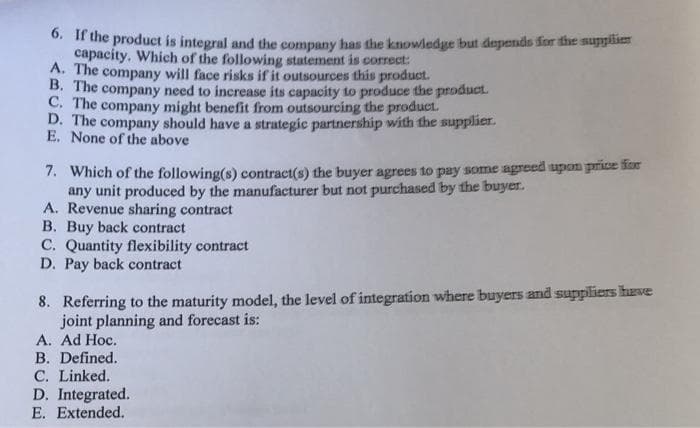 6. If the product is integral and the company has the knowledge but depends for the supplier
capacity. Which of the following statement is correct:
A. The company will face risks if it outsources this product.
B. The company need to increase its capacity to produce the product.
C. The company might benefit from outsourcing the product.
D. The company should have a strategic partnership with the supplier.
E. None of the above
7. Which of the following(s) contract(s) the buyer agrees to pay some agreed upon price for
any unit produced by the manufacturer but not purchased by the buyer.
A. Revenue sharing contract
B. Buy back contract
C. Quantity flexibility contract
D. Pay back contract
8. Referring to the maturity model, the level of integration where buyers and suppliers have
joint planning and forecast is:
A. Ad Hoc.
B. Defined.
C. Linked.
D. Integrated.
E. Extended.