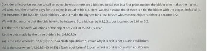 Consider a first-price auction to sell an object in which there are 3 bidders. Recall that in a first-price auction, the bidder who makes the highest
bid wins. And the price he pays for the object is equal to his bid. Here, we also assume that if there is a tie, the bidder with the biggest index wins.
For instance, if (b1.b2,b3)-(5,6,6), bidders 2 and 3 make the highest bids. The bidder who wins the object is bidder 3 because 3>2.
We will also assume that the bids have to be integers. So, a bid can be 0,1.2.3. but it cannot be 3.67 or 5.2.
Let the three bidders' valuations of the object be: v1=$10, v2-$15, v3-$20
Let the bids made by the three bidders be: (b1,b2.b3)
(a) Is the case when (b1.b2.b3)-(0,15,15) a Nash equilibrium? Explain why it is or it is not a Nash equilibrium.
(b) Is the case when (b1.b2.b3)=(0,14,15) a Nash equilibrium? Explain why it is or it is not a Nash equilibrium.
