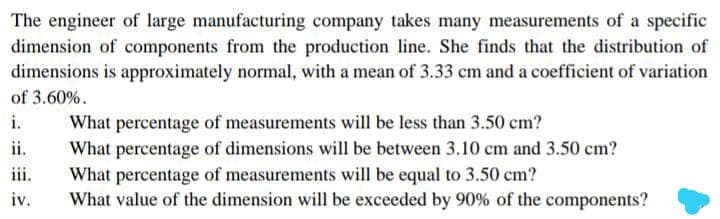 The engineer of large manufacturing company takes many measurements of a specific
dimension of components from the production line. She finds that the distribution of
dimensions is approximately normal, with a mean of 3.33 cm and a coefficient of variation
of 3.60%.
i.
What percentage of measurements will be less than 3.50 cm?
What percentage of dimensions will be between 3.10 cm and 3.50 cm?
What percentage of measurements will be equal to 3.50 cm?
What value of the dimension will be exceeded by 90% of the components?
ii.
iii.
iv.
