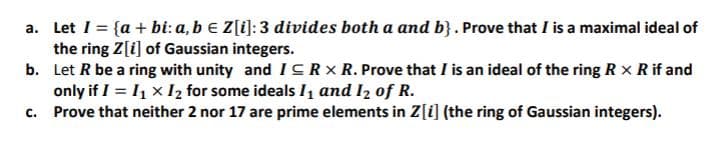 a. Let I = {a + bi: a, b e Z[i]:3 divides both a and b}. Prove that I is a maximal ideal of
the ring Z[i] of Gaussian integers.
b. Let R be a ring with unity and ICRX R. Prove that I is an ideal of the ring R x R if and
only if I = I1 x I2 for some ideals I1 and I2 of R.
c. Prove that neither 2 nor 17 are prime elements in Z[i] (the ring of Gaussian integers).
