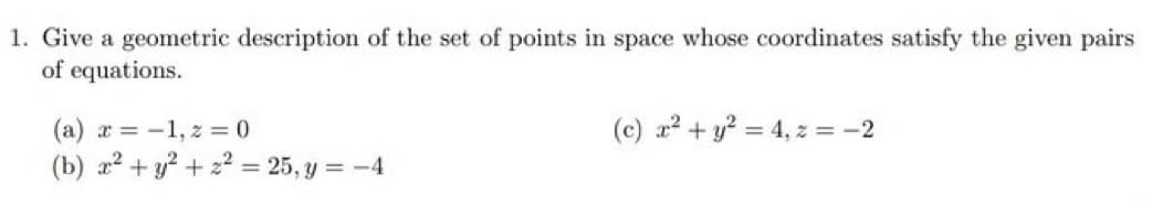 1. Give a geometric description of the set of points in space whose coordinates satisfy the given pairs
of equations.
(a) x = -1, z = 0
(c) x² + y² = 4, z = -2
(b) x² + y² +22= 25, y = -4