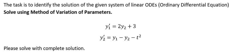 The task is to identify the solution of the given system of linear ODES (Ordinary Differential Equation)
Solve using Method of Variation of Parameters.
y₁ = 2y₂ + 3
y₂ = Y₁ - Y₂ - t²
Please solve with complete solution.