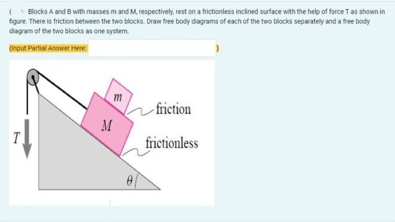 (Blocks A and B with masses m and M, respectively, rest on a frictionless inclined surface with the help of force T as shown in
figure. There is friction between the two blocks. Draw free body diagrams of each of the two blocks separately and a free body
diagram of the two blocks as one system.
(Input Partial Answer Here:
m
friction
T
frictionless
M
0