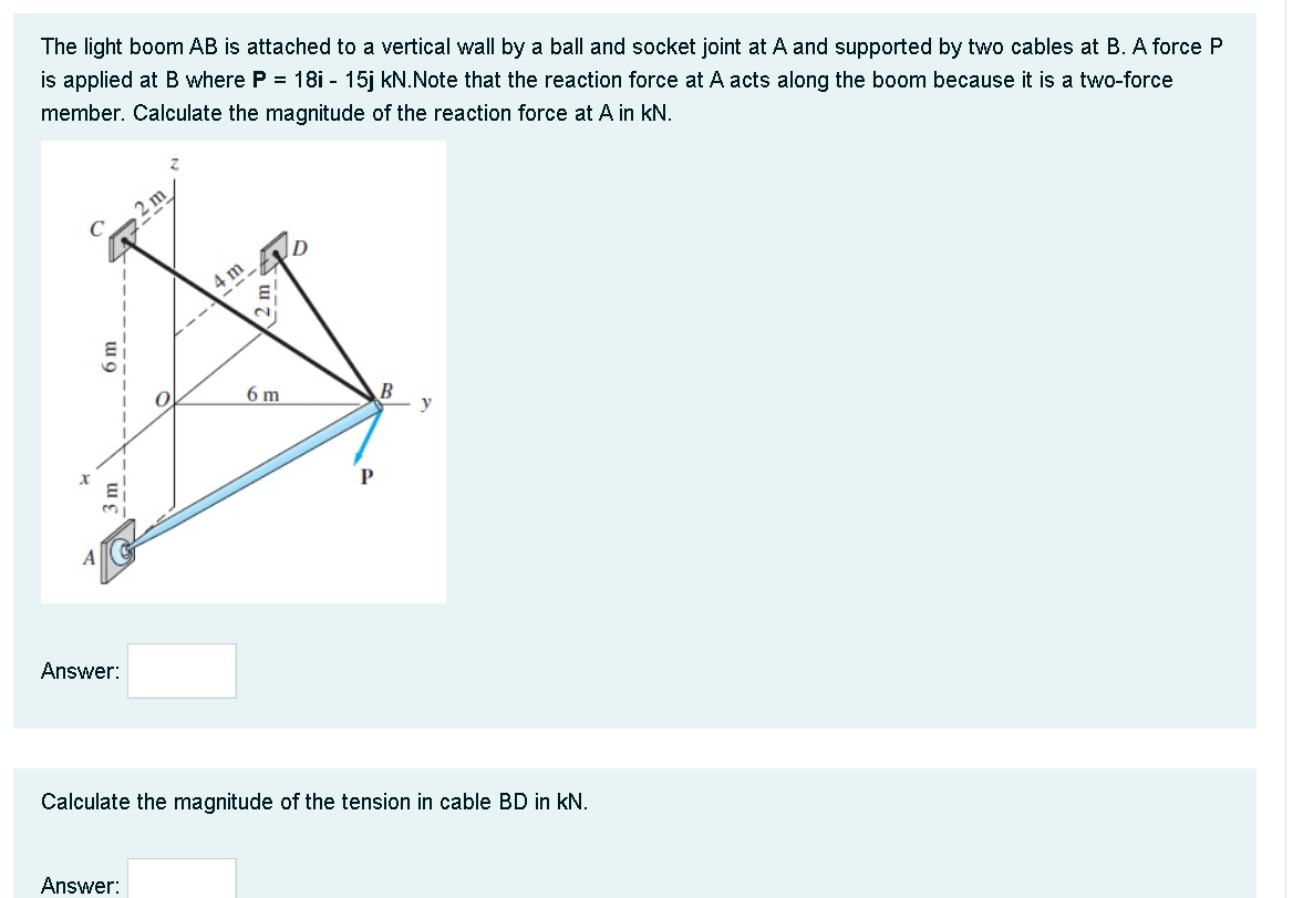 The light boom AB is attached to a vertical wall by a ball and socket joint at A and supported by two cables at B. A force P
is applied at B where P = 18i - 15j kN.Note that the reaction force at A acts along the boom because it is a two-force
member. Calculate the magnitude of the reaction force at A in kN.
4 m
6 m
B
y
P
Answer:
Calculate the magnitude of the tension in cable BD in kN.
Answer:
6m
