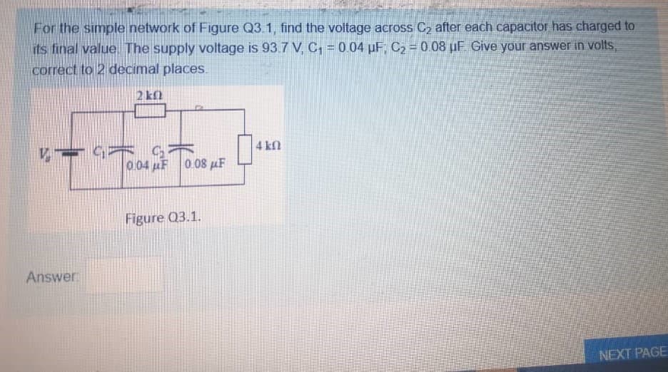 For the simple network of Figure Q3.1, find the voltage across C2 after each capacitor has charged to
its final value The supply voltage is 93.7 V C, = 004 µF C2 = 0 08 µF Give your answer in volts,
correct to 2 decimal places.
2 kl
4 kN
0.04 uF 0.08 µF
Figure Q3.1.
Answer:
NEXT PAGE
