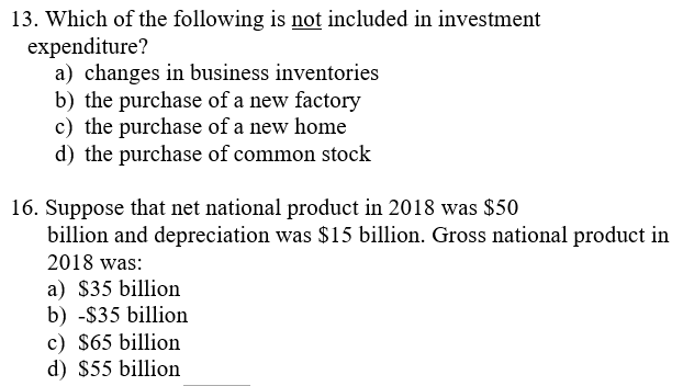 13. Which of the following is not included in investment
expenditure?
a) changes in business inventories
b) the purchase of a new factory
c) the purchase of a new home
d) the purchase of common stock
16. Suppose that net national product in 2018 was $50
billion and depreciation was $15 billion. Gross national product in
2018 was:
a) $35 billion
b) -$35 billion
c) $65 billion
d) $55 billion
