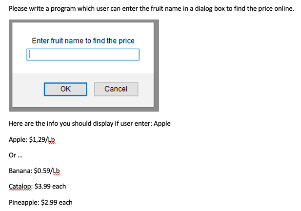 Please write a program which user can enter the fruit name in a dialog box to find the price online.
Enter fruit name to find the price
OK
Cancel
Here are the info you should display if user enter: Apple
Apple: $1,29/Lb
Or .
Banana: $0.59/Lb
Catalop: $3.99 each
Pineapple: $2.99 each
