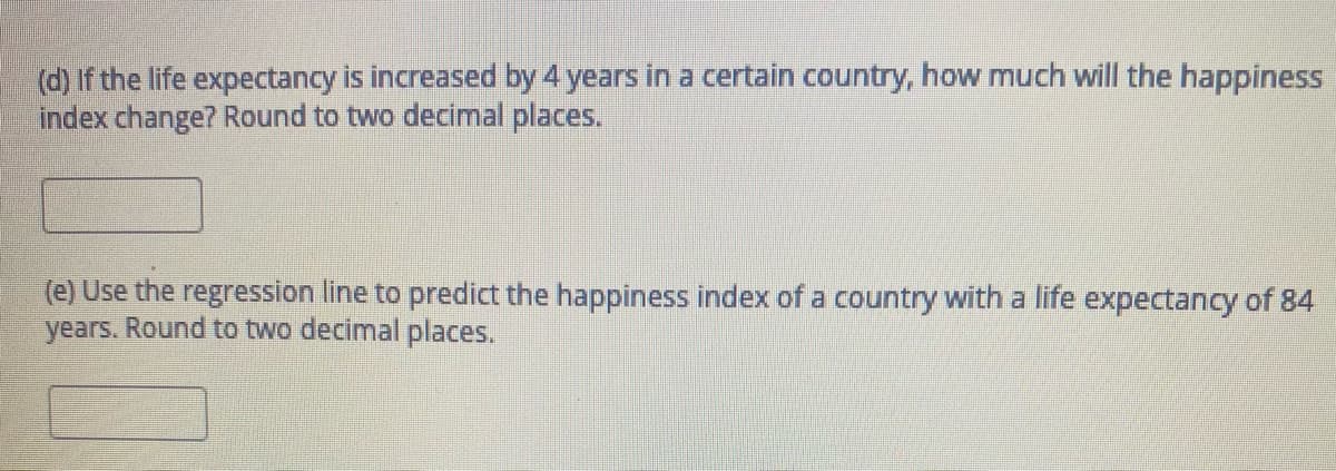 (d) If the life expectancy is increased by 4 years in a certain country, how much will the happiness
index change? Round to two decimal places.
(e) Use the regression line to predict the happiness index of a country with a life expectancy of 84
years. Round to two decimal places.
