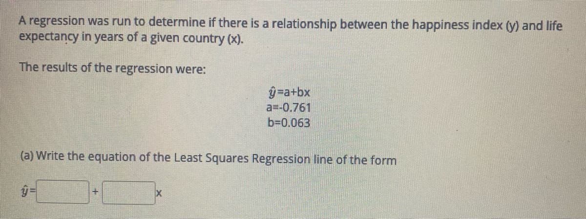 A regression was run to determine if there is a relationship between the happiness index (y) and life
expectancy in years of a given country (x).
The results of the regression were:
-a+bx
a=-0.761
b-0.063
(a) Write the equation of the Least Squares Regression line of the form
