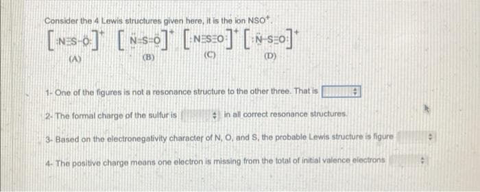 Consider the 4 Lewis structures given here, it is the ion NSO".
[s+] [o] [sso] [*]"
(A)
(B)
(C)
(D)
1- One of the figures is not a resonance structure to the other three. That is
2. The formal charge of the sulfur is
in all correct resonance structures.
3- Based on the electronegativity character of N, O, and S, the probable Lewis structure is figure
4- The positive charge means one electron is missing from the total of initial valence electrons

