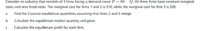Consider an industry that consists of 3 tirms facing a demand curve P = 80 - Q. All three firms have constant marginal
costs and zero fixed costs. The marginal cost for firms 1 andi 2 is $10, while the marginal cost for firm 3 is $20.
Find the Cournot equilibrium quantities assuming that firms 2 and 3 merge.
b.
Catculate the equilibrium market quantity and price.
Calculate the equilibrium profit for each firm,
