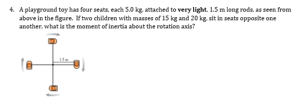 4. A playground toy has four seats, each 5.0 kg, attached to very light, 1.5 m long rods, as seen from
above in the figure. If two children with masses of 15 kg and 20 kg, sit in seats opposite one
another, what is the moment of inertia about the rotation axis?
15m
