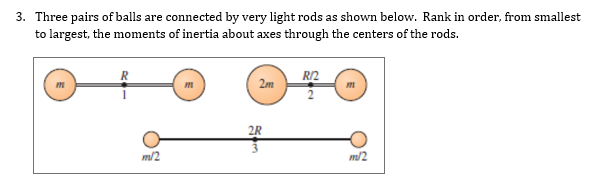 3. Three pairs of balls are connected by very light rods as shown below. Rank in order, from smallest
to largest, the moments of inertia about axes through the centers of the rods.
RI2
2m
2R
m/2
m/2
