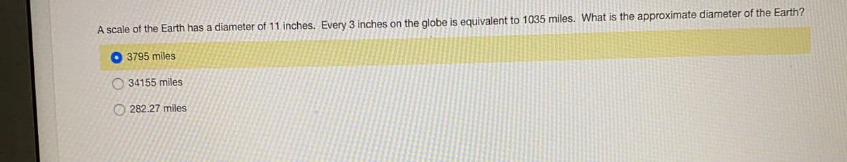 A scale of the Earth has a diameter of 11 inches. Every 3 inches on the globe is equivalent to 1035 miles. What is the approximate diameter of the Earth?
3795 miles
O 34155 miles
O 282.27 miles
