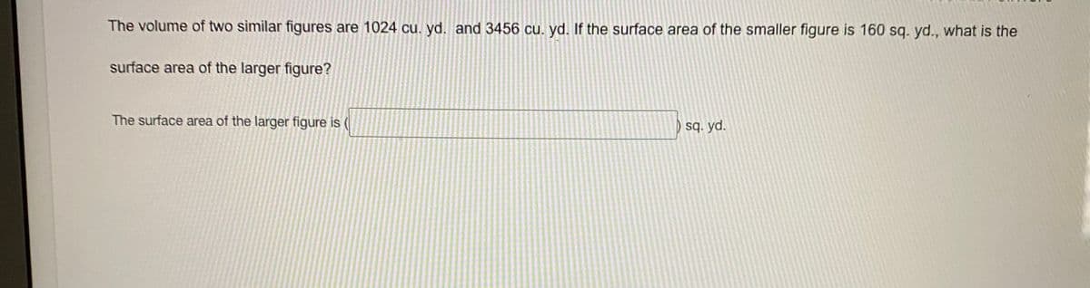 The volume of two similar figures are 1024 cu. yd. and 3456 cu. yd. If the surface area of the smaller figure is 160 sq. yd., what is the
surface area of the larger figure?
The surface area of the larger figure is (
sq. yd.
