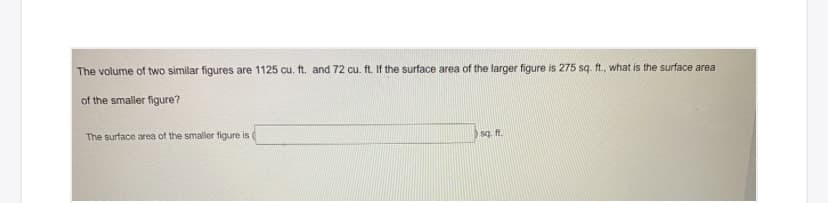 The volume of two similar figures are 1125 cu. ft. and 72 cu. ft. If the surface area of the larger figure is 275 sq. ft., what is the surface area
of the smaller figure?
The surface area of the smaller figure is (
sq. ft.
