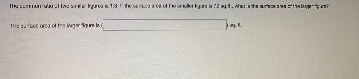 The common ratio of two similar figures is 1:3 If the surface area of the smaller figure is 72 sq.ft., what is the surface area of the larger figure?
The surface area of the larger figure is
sq. ft.
