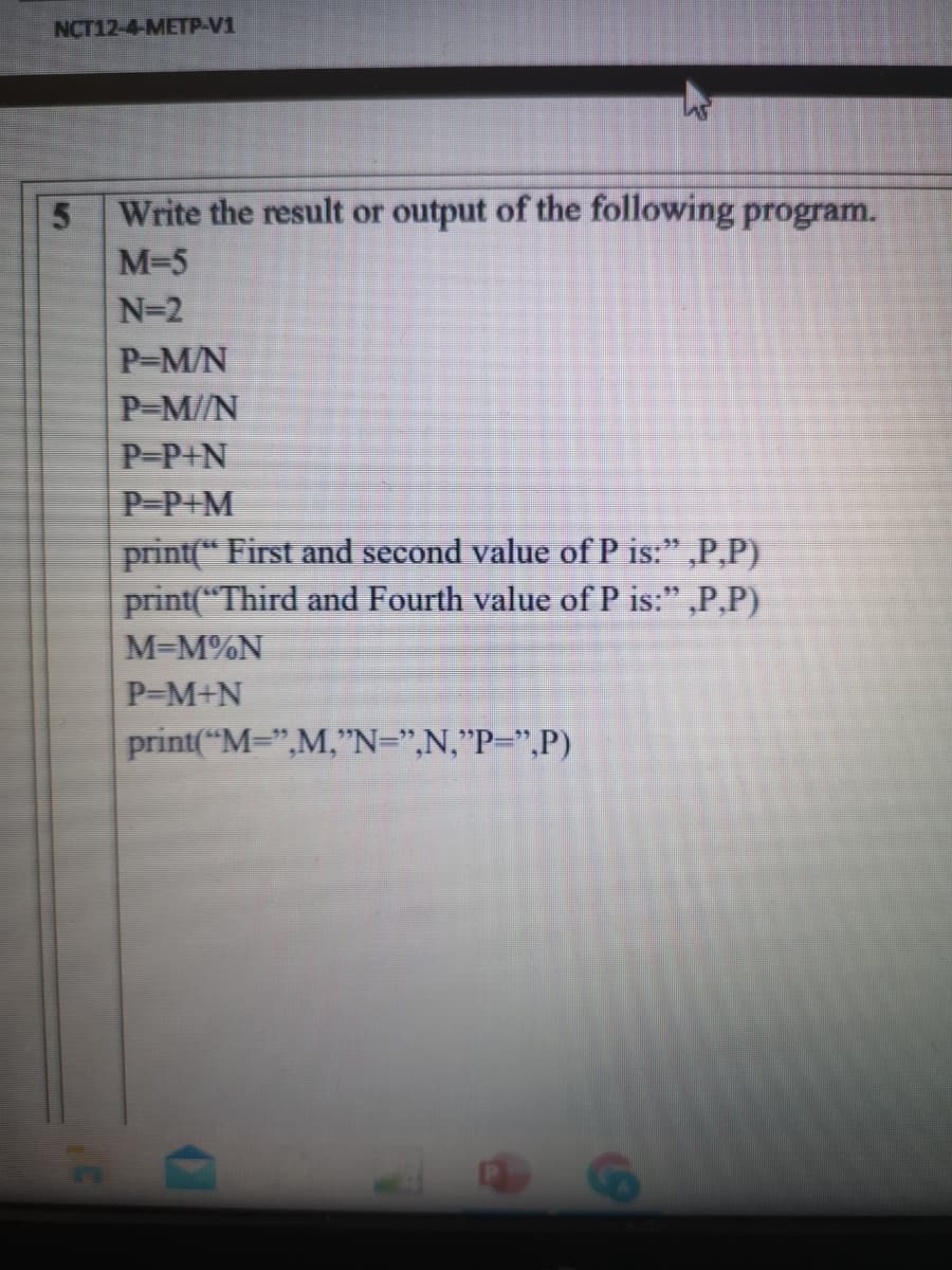 NCT12-4-METP-V1
Write the result or output of the following program.
M-5
N=2
P-M/N
P-M//N
P-P+N
P-P+M
print(“ First and second value of P is:" ,P,P)
print("Third and Fourth value of P is:" ,P,P)
M=M%N
P-M+N
print("M=",M,"N=",N,"P=",P)
