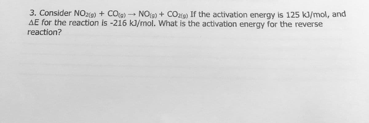 3. Consider NO2(g) + CO(g) NO(g) + CO2(g) If the activation energy is 125 kJ/mol, and
AE for the reaction is -216 kJ/mol. What is the activation energy for the reverse
reaction?
