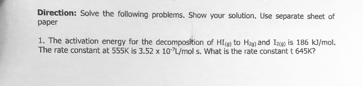 Direction: Solve the following problems. Show your solution. Use separate sheet of
рaper
1. The activation energy for the decomposition of HI(g) to Hz9) and I2(g) is 186 kJ/mol.
The rate constant at 555K is 3.52 x 10-7L/mol s. What is the rate constant t 645K?
