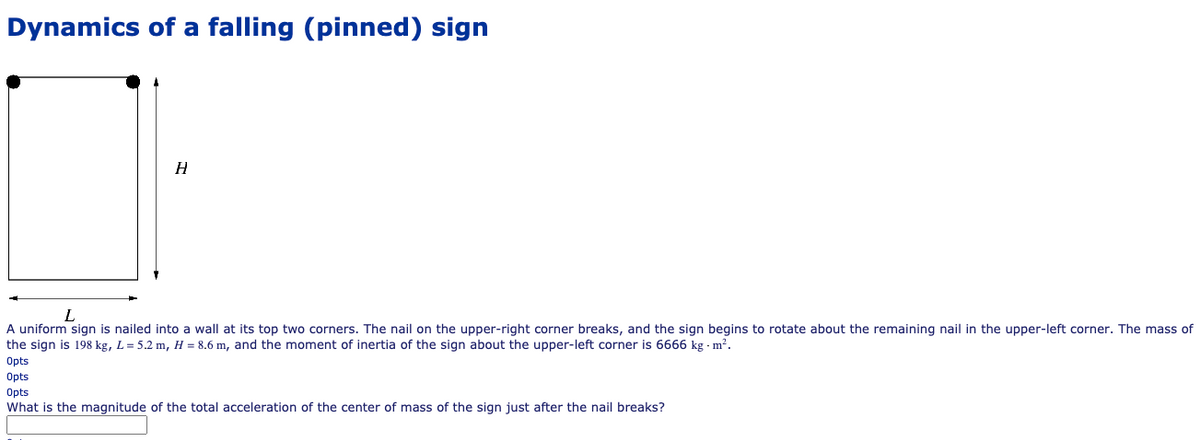 Dynamics of a falling (pinned) sign
L
A uniform sign is nailed into a wall at its top two corners. The nail on the upper-right corner breaks, and the sign begins to rotate about the remaining nail in the upper-left corner. The mass of
the sign is 198 kg, L = 5.2 m, H = 8.6 m, and the moment of inertia of the sign about the upper-left corner is 6666 kg - m?.
Opts
Opts
Opts
What is the magnitude of the total acceleration of the center of mass of the sign just after the nail breaks?
