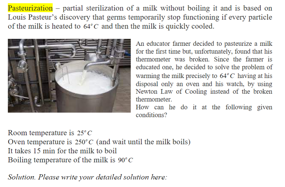 Pasteurization – partial sterilization of a milk without boiling it and is based on
Louis Pasteur's discovery that germs temporarily stop functioning if every particle
of the milk is heated to 64° C and then the milk is quickly cooled.
An educator farmer decided to pasteurize a milk
for the first time but, unfortunately, found that his
thermometer was broken. Since the farmer is
educated one, he decided to solve the problem of
warming the milk precisely to 64° C having at his
disposal only an oven and his watch, by using
Newton Law of Cooling instead of the broken
thermometer.
How can he do it at the following given
conditions?
Room temperature is 25°C
Oven temperature is 250° C (and wait until the milk boils)
It takes 15 min for the milk to boil
Boiling temperature of the milk is 90° C
Solution. Please write your detailed solution here:
