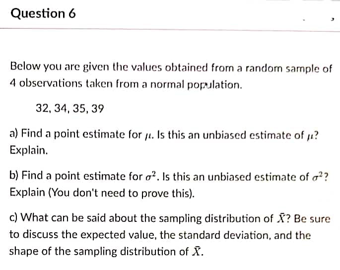 Question 6
Below you are given the values obtained from a random sample of
4 observations taken from a normal population.
32, 34, 35, 39
a) Find a point estimate for ji. Is this an unbiased estimate of i?
Explain.
b) Find a point estimate for o?. Is this an unbiased estimate of a??
Explain (You don't need to prove this).
c) What can be said about the sampling distribution of X? Be sure
to discuss the expected value, the standard deviation, and the
shape of the sampling distribution of X.
