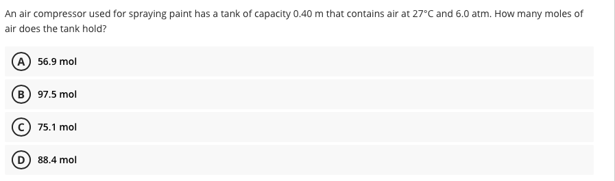 An air compressor used for spraying paint has a tank of capacity 0.40 m that contains air at 27°C and 6.0 atm. How many moles of
air does the tank hold?
(A) 56.9 mol
(B) 97.5 mol
(c) 75.1 mol
88.4 mol
