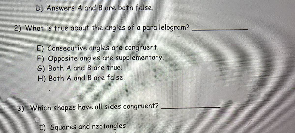 D) Answers A and B are both false.
2) What is true about the angles of a parallelogram?
E) Consecutive angles are congruent.
F) Opposite angles are supplementary.
G) Both A and B are true.
H) Both A and B are false.
3) Which shapes have all sides congruent?
I) Squares and rectangles
