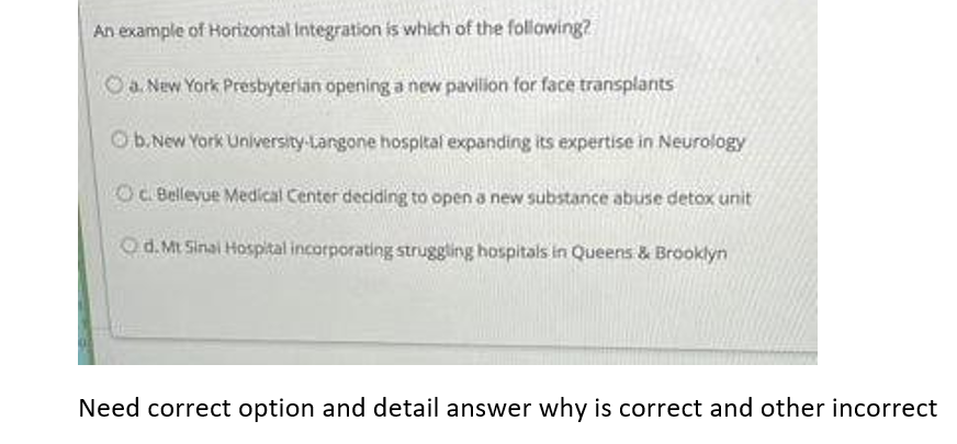 An example of Horizontal Integration is which of the following?
Oa New York Presbyterian opening a new pavilion for face transplants
Ob.New York University-Langone hospltal expanding its expertise in Neurology
OCBellevue Medical Center deciding to open a new substance abuse detox unit
Od.Mt Sinai Hospital incorporating struggling hospitals in Queens & Brooklyn
Need correct option and detail answer why is correct and other incorrect
