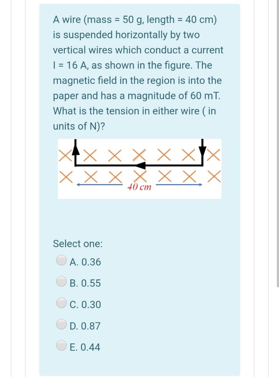 A wire (mass = 50 g, length = 40 cm)
is suspended horizontally by two
vertical wires which conduct a current
| = 16 A, as shown in the figure. The
magnetic field in the region is into the
paper and has a magnitude of 60 mT.
What is the tension in either wire ( in
units of N)?
XX × X X ×
X x x X X X X
40 cm
Select one:
A. 0.36
B. 0.55
C. 0.30
D. 0.87
E. 0.44
