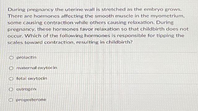 During pregnancy the uterine wall is stretched as the embryo grows.
There are hormones affecting the smooth muscle in the myometrium,
some causing contraction while others causing relaxation. During
pregnancy, these hormones favor relaxation so that childbirth does not
occur. Which of the following hormones is responsible for tipping the
scales toward contraction, resulting in childbirth?
O prolactin
O maternal nxytocin
O fetal oxytocin
O estrogen
O progesterone

