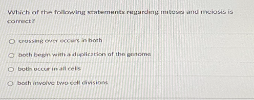 Which of the following statements regarding mitosis and meiosis is
correct?
O crossing over occurs in both
O both begin with a duplication of the genome
O both occur in all cells
O both involve two cell divisions
