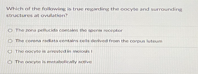Which of the following is true regarding the oocyte and surrounding
structures at ovulation?
O The zona pellucida contains the sperm receptor
O The corona radiata contains cells derived from the corpus luteum
O The oocyte is arrested in meiosis I
O The oacyte is metabolically active
