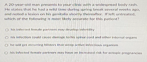 A 20-year-old man presents to your clinic with a widespread body rash.
He states that he had a wild time during spring break several weeks ago,
and noted a lesion on his genitalia shortly thereafter. If left untreated,
which of the following is most likely accurate for this patient?
O his infected female partners may develop infertility
O his infection could cause damage to his spinal cord and other internal organs
O he will get recurring blisters that weep active infectious organism
O his infected female partners may have an increased risk for ectopic pregnancies
