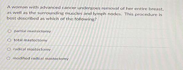 A woman with advanced cancer undergoes removal of her entire breast,
as well as the surrounding muscles and lymph nodes. This procedure is
best described as which of the following?
O partial mastectomy
O total mastectomy
O radical mastectomy
O modified radical mastectomy
