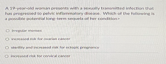 A 19-year-old woman presents with a sexually transmitted infection that
has progressed to pelvic inflammatory disease. Which of the following is
a possible potential long-term sequela of her condition>
O irregular menses
O increased risk for ovarian cancer
O sterility and increased risk for ectopic pregnancy
O increased risk for cervical cancer
