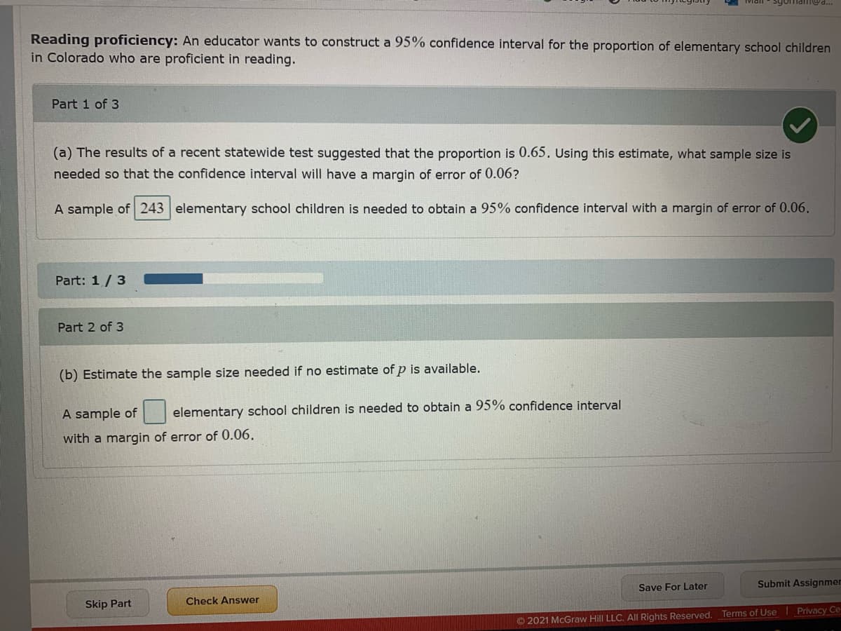 sgomam@d...
Reading proficiency: An educator wants to construct a 95% confidence interval for the proportion of elementary school children
in Colorado who are proficient in reading.
Part 1 of 3
(a) The results of a recent statewide test suggested that the proportion is 0.65. Using this estimate, what sample size is
needed so that the confidence interval will have a margin of error of 0.06?
A sample of 243 elementary school children is needed to obtain a 95% confidence interval with a margin of error of 0.06.
Part: 1/3
Part 2 of 3
(b) Estimate the sample size needed if no estimate of p is available.
A sample of
elementary school children is needed to obtain a 95% confidence interval
with a margin of error of 0.06.
Submit Assignmer
Save For Later
Check Answer
Skip Part
© 2021 McGraw Hill LLC. All Rights Reserved. Terms of Use Privacy Ce
