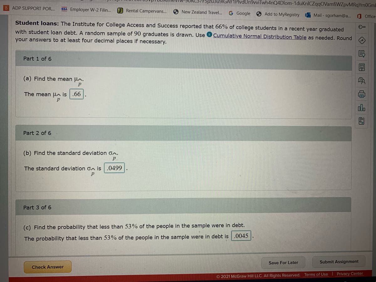 Sjzu3u9IGAY1PIvdUn9vviTwh4nQ4Dlom-1duKnlCZqqOVamfiWZpvMRqYrn0Gml
B ADP SUPPORT POR...
SSA Employer W-2 Filin..
O Rental Campervans..
O New Zealand Travel.
G Google
9 Add to MyRegistry Mail - sgorham@a...
Student loans: The Institute for College Access and Success reported that 66% of college students in a recent year graduated
O Office
with student loan debt. A random sample of 90 graduates is drawn. Use 9 Cumulative Normal Distribution Table as needed. Round
your answers to at least four decimal places if necessary.
Part 1 of 6
(a) Find the mean lA.
The mean ua is .66
Part 2 of 6
(b) Find the standard deviation on.
The standard deviation n is .0499
Part 3 of 6
(c) Find the probability that less than 53% of the people in the sample were in debt.
The probability that less than 53% of the people in the sample were in debt is .0045
Save For Later
Submit Assignment
Check Answer
© 2021 McGraw Hill LLC. All Rights Reserved. Terms of Use Privacy Center
