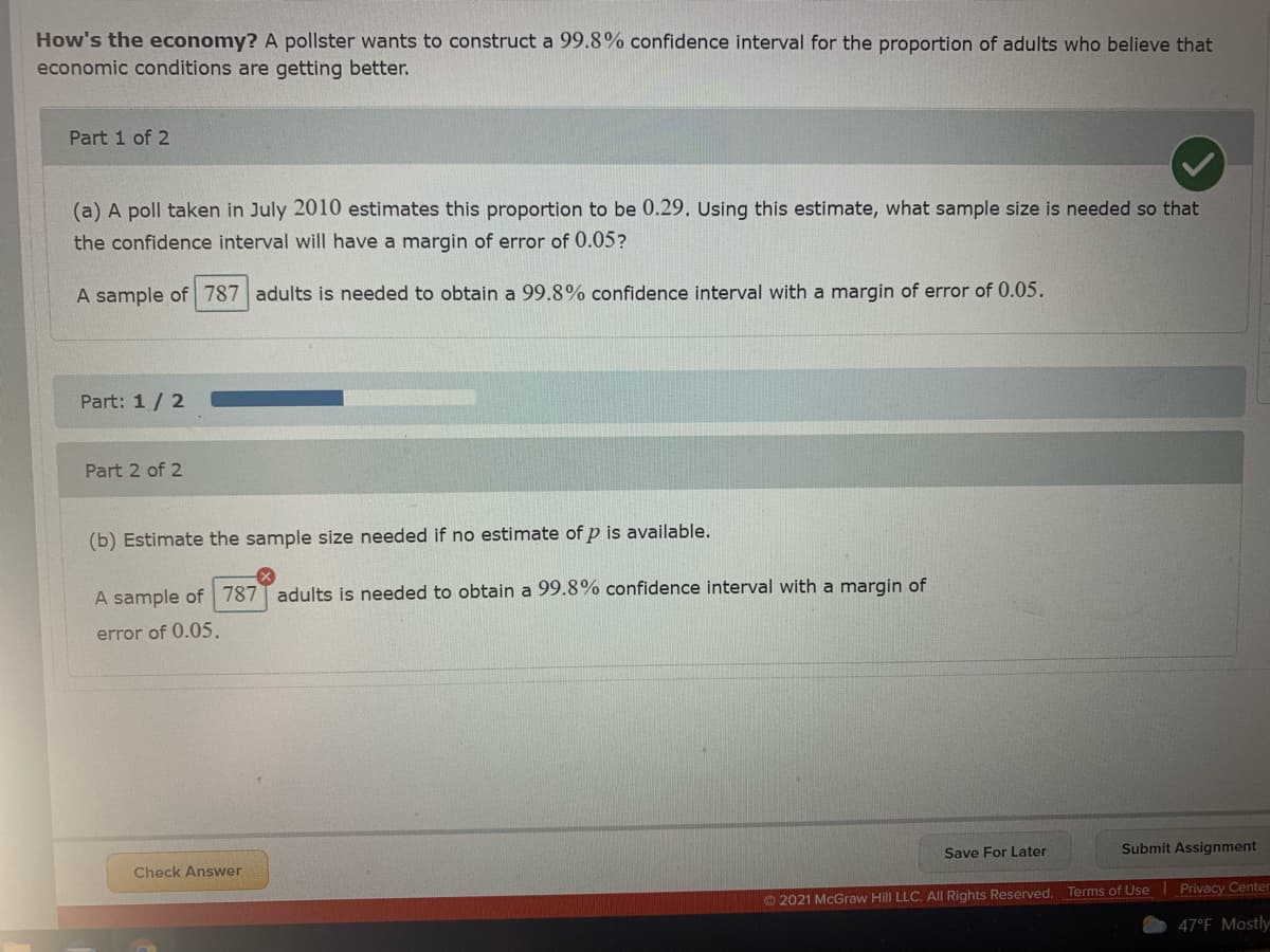 How's the economy? A pollster wants to construct a 99.8% confidence interval for the proportion of adults who believe that
economic conditions are getting better.
Part 1 of 2
(a) A poll taken in July 2010 estimates this proportion to be 0.29. Using this estimate, what sample size is needed so that
the confidence interval will have a margin of error of 0.05?
A sample of 787 adults is needed to obtain a 99.8% confidence interval with a margin of error of 0.05.
Part: 1/ 2
Part 2 of 2
(b) Estimate the sample size needed if no estimate of p is available.
A sample of 787T adults is needed to obtain a 99.8% confidence interval with a margin of
error of 0.05.
Save For Later
Submit Assignment
Check Answer
© 2021 McGraw Hill LLC. AlI Rights Reserved. Terms of Use Privacy Center
47°F Mostly
