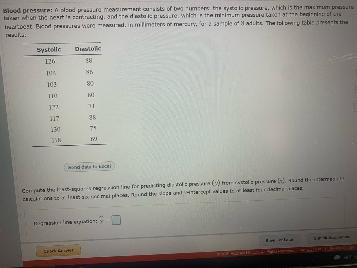 Blood pressure: A blood pressure measurement consists of two numbers: the systolic pressure, which is the maximum pressure
taken when the heart is contracting, and the diastolic pressure, which is the minimum pressure taken at the beginning of the
heartbeat. Blood pressures were measured, in millimeters of mercury, for a sample of 8 adults. The following table presents the
results.
Systolic
Diastolic
126
88
104
86
103
80
110
80
122
71
117
88
130
75
118
69
Send data to Excel
Compute the least-squares regression line for predicting diastolic pressure (y) from systolic pressure (x). Round the intermediate
calculations to at least six decimal places. Round the slope and y-intercept values to at least four decimal places.
Regression line equation: y =
Save For Later
Submit Assignment-
Check Answer
2021 McGraw Hill LLC. All Rights Reserved. Terms of Use Privacy Center
39°F C
