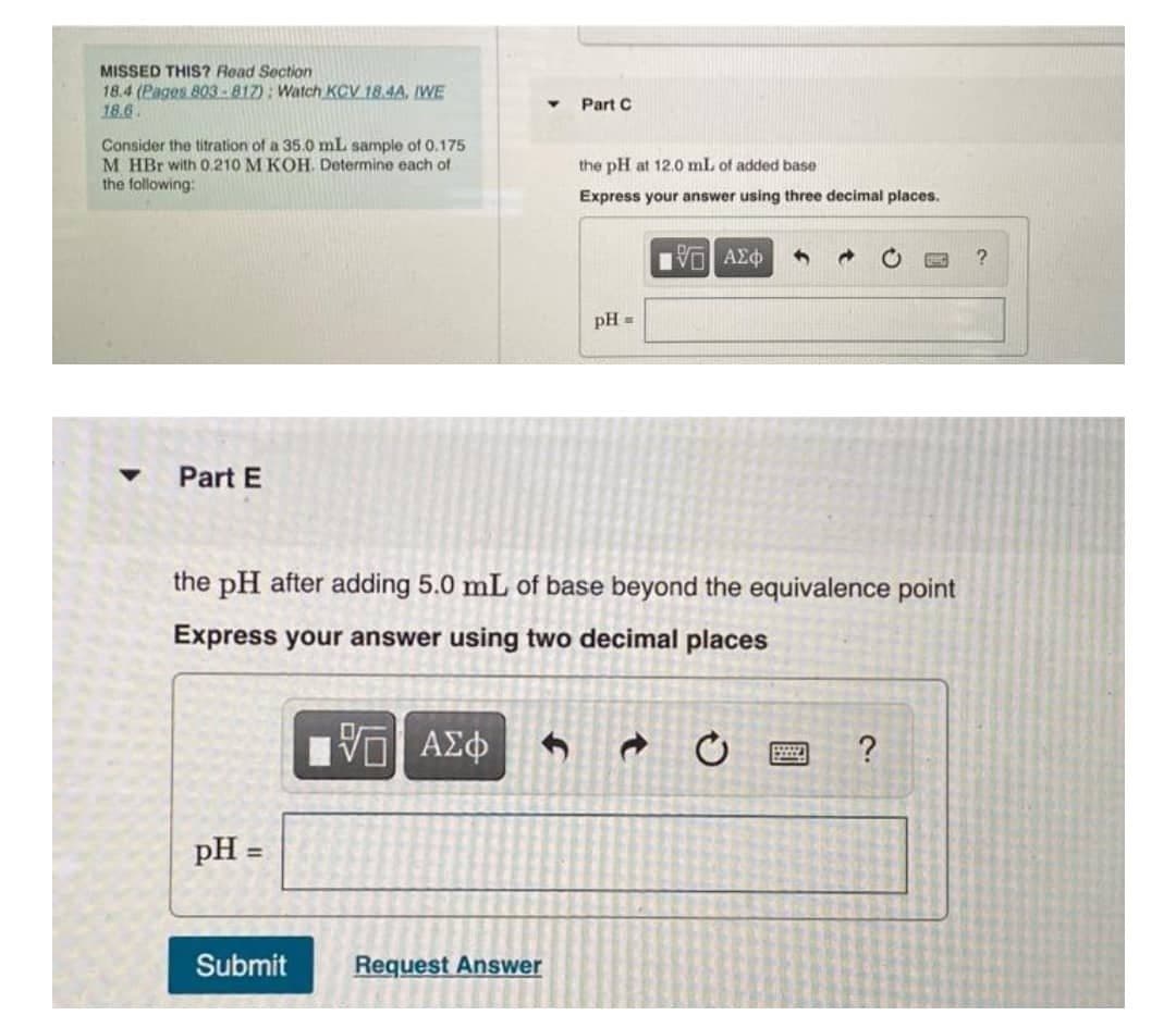 MISSED THIS? Read Section
18.4 (Pages 803-817): Watch KCV 18.4A, IWE
18.6.
Part C
Consider the titration of a 35.0 mL sample of 0.175
M HBr with 0.210 M KOH. Determine each of
the following:
the pH at 12.0 mL of added base
Express your answer using three decimal places.
V AEO
pH =
Part E
the pH after adding 5.0 mL of base beyond the equivalence point
Express your answer using two decimal places
pH =
%3D
Submit
Request Answer
